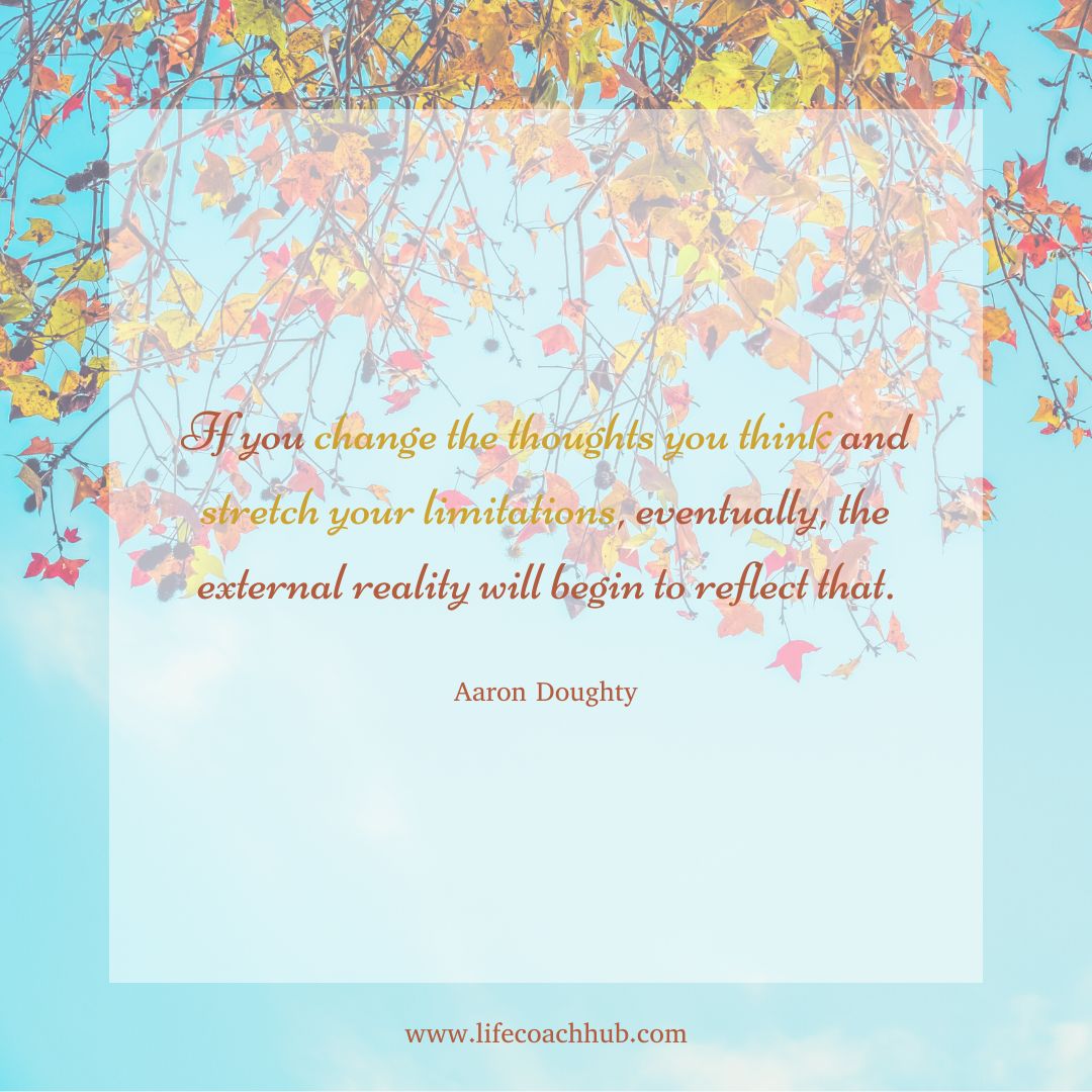 If you change the thoughts you think and stretch you limitations, eventually, the external reality will begin to reflect that. Aaron Doughty, best life coaches on YouTube, coaching tip