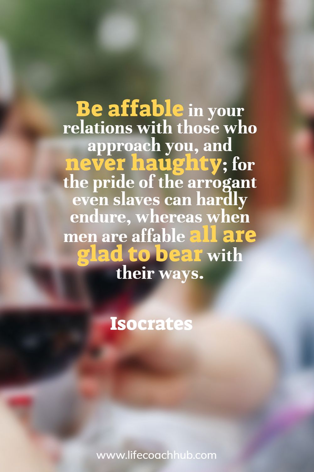 Be affable in your relations with those who approach you, and never haughty; for the pride of the arrogant even slaves can hardly endure, whereas when men are affable all are glad to bear with their ways. Isocrates Coaching Quote
