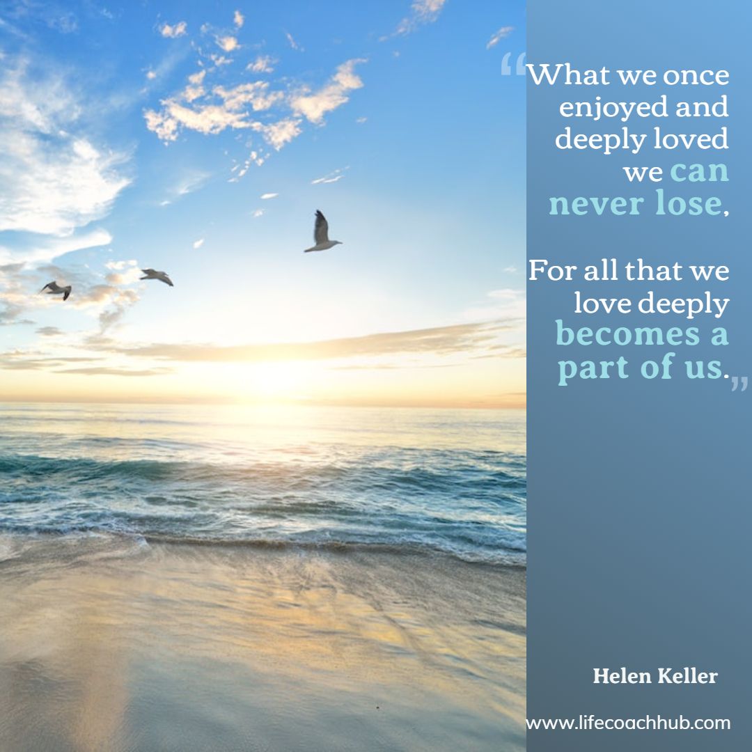 What we once enjoyed and deeply loved we can never lose, For all that we love deeply becomes a part of us. Helen Keller Coaching Quote