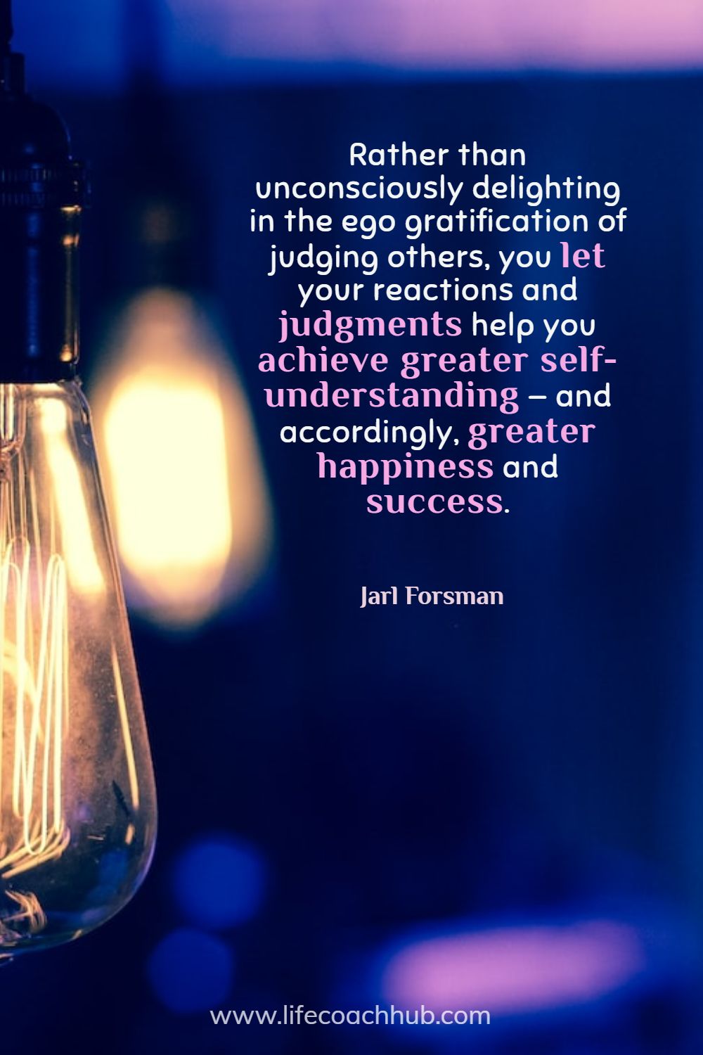 Rather than unconsciously delighting in the ego gratification of judging others, you let your reactions and judgments help you achieve greater self-understanding—and accordingly, greater happiness and success. Jarl Forsman Coaching Quote