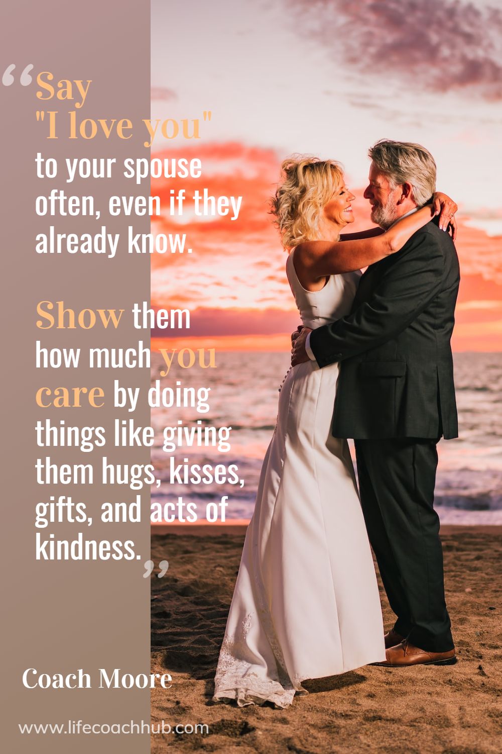 Say "I love you" to your spouse often, even if they already know. Also, show them how much you care by doing things like giving them hugs, kisses, gifts, and acts of kindness.	Coach Moore Coaching Quote