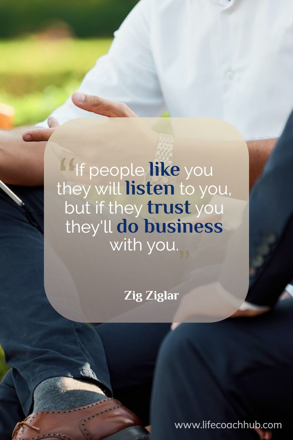If people like you they will listen to you, but if they trust you they'll do business with you. Zig Ziglar Coaching Quote