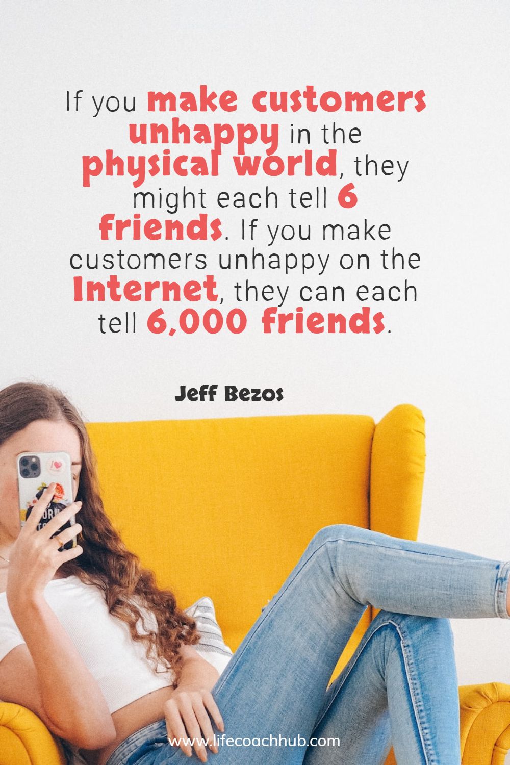 If you make customers unhappy in the physical world, they might each tell 6 friends. If you make customers unhappy on the Internet, they can each tell 6,000 friends. Jeff Bezos Coaching Quote