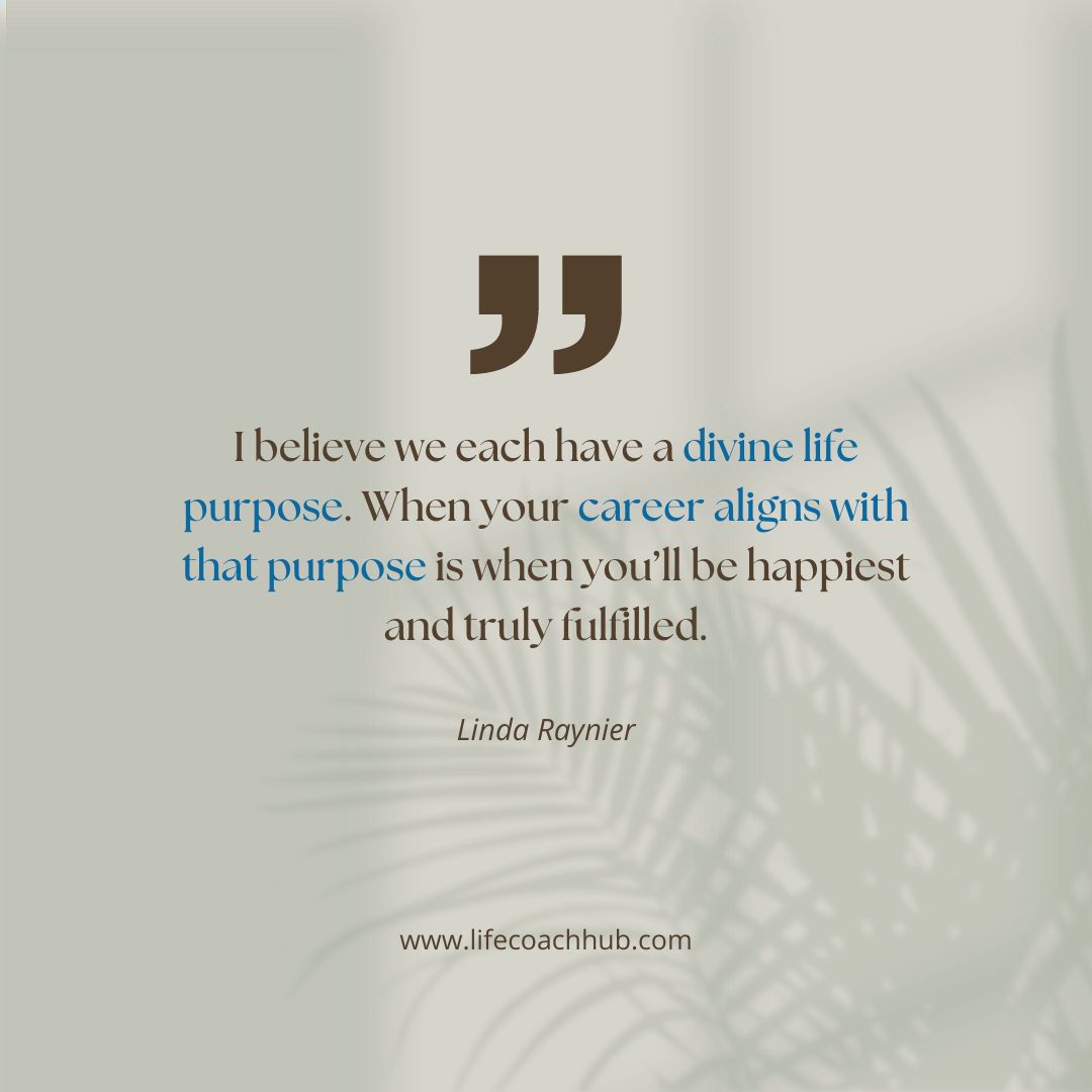 I believe we each have a divide life purpose. When your career aligns with that purpose is when you'll be happiest and truly fulfilled. Linda Raynier, best life coaches on YouTube, coaching tip