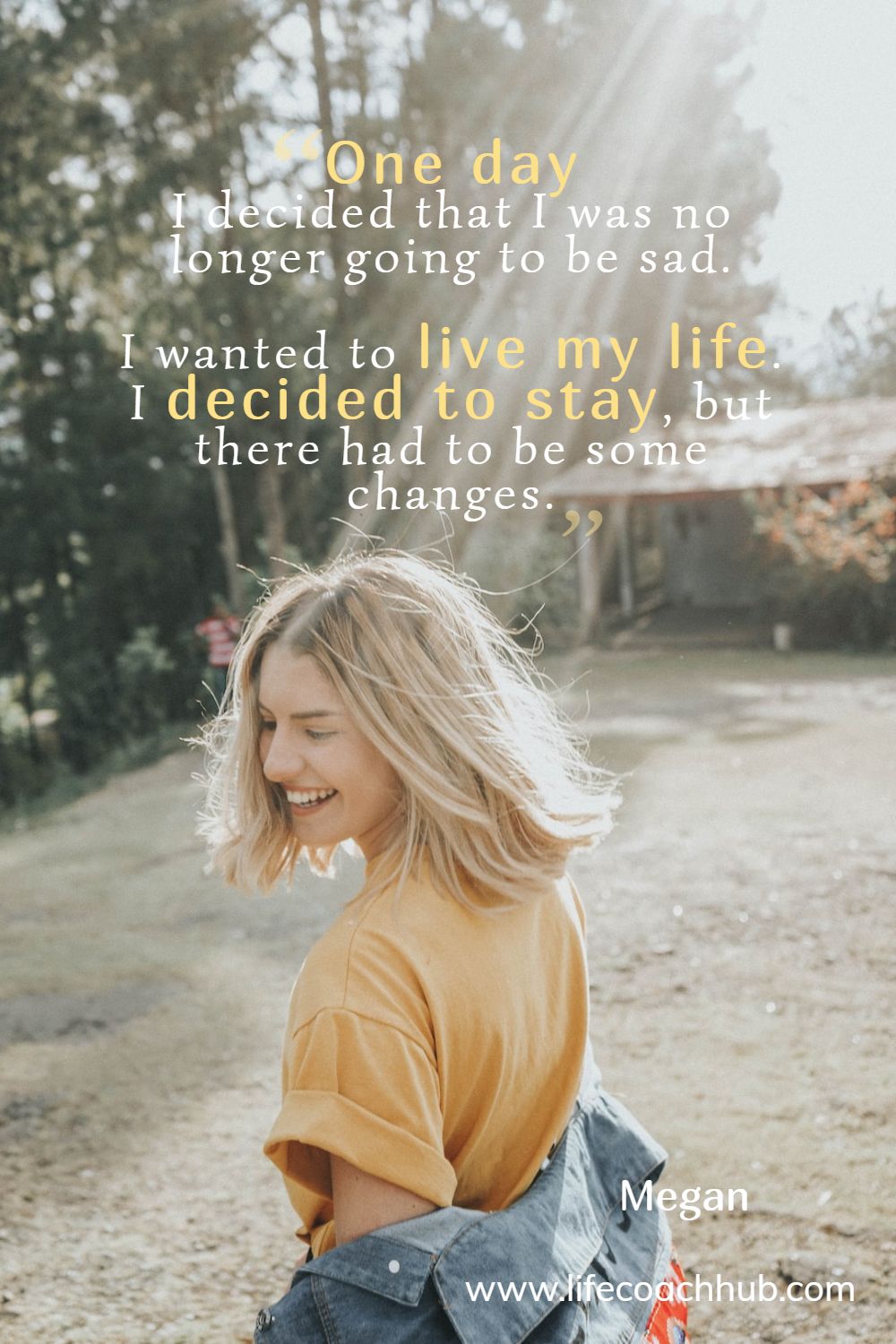 One day I decided that I was no longer going to be sad. I wanted to live my life. I decided to stay, but there had to be some changes.	 Megan Coaching Quote