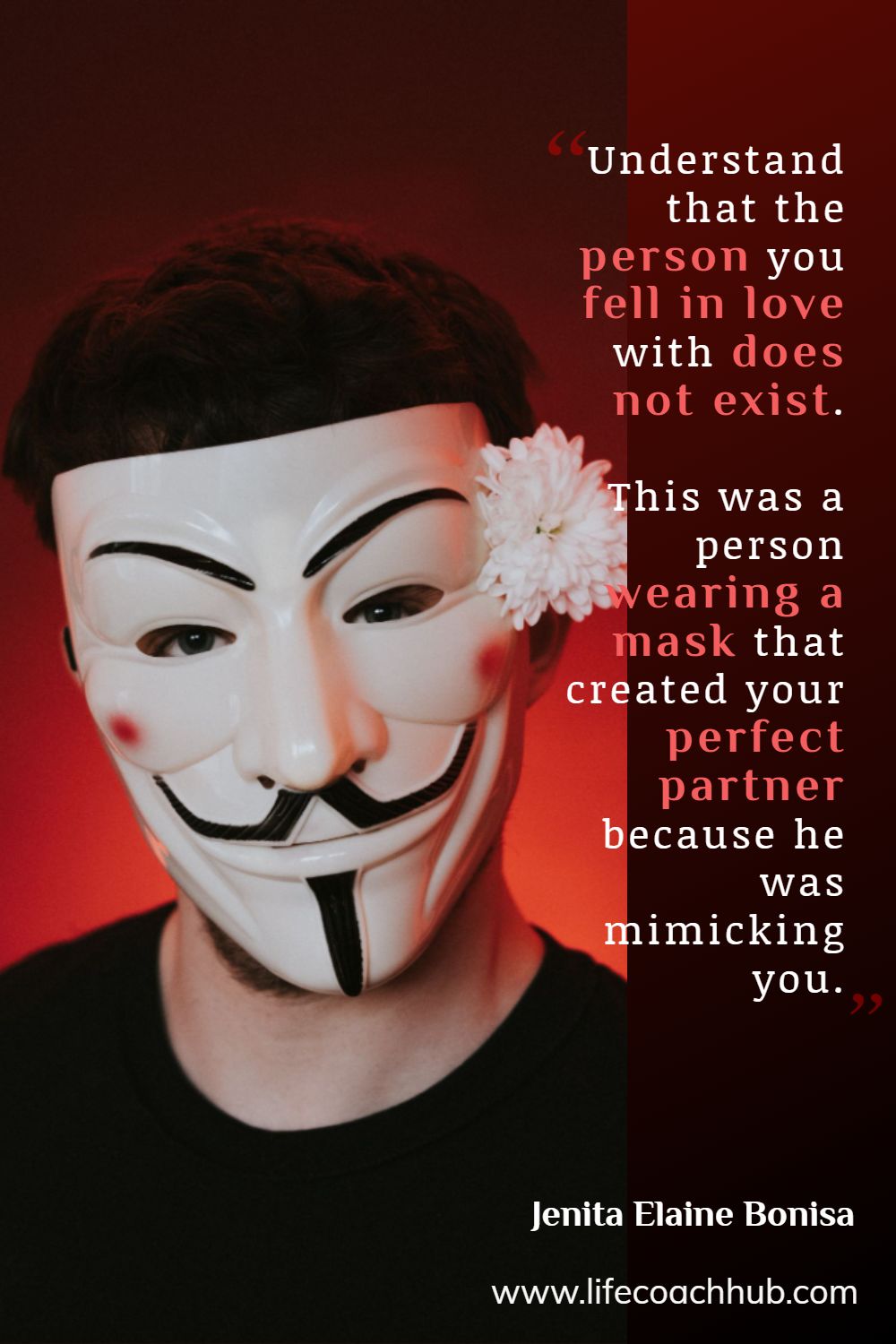 Understand that the person that you fell in love with does not exist. This was a person wearing a mask that created your perfect partner because he was mimicking you. Jenita Elaine Bonisa Coaching Quote