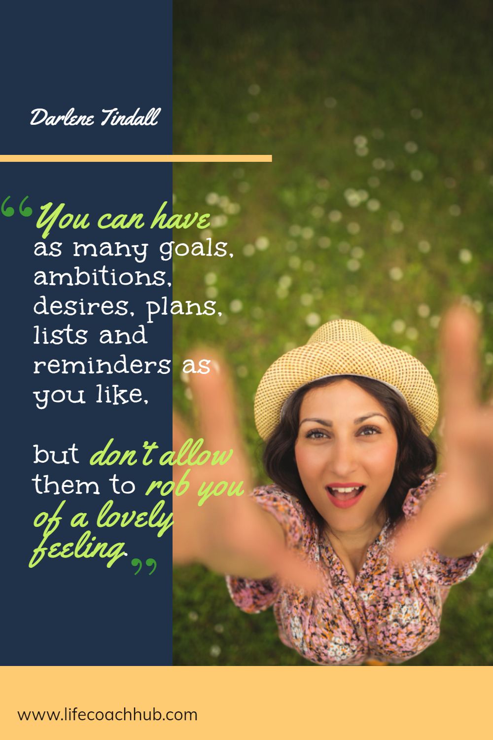 You can have as many goals, ambitions, desires, plans, lists and reminders as you like, but don’t allow them to rob you of a lovely feeling. Darlene Tindall Coaching Quote