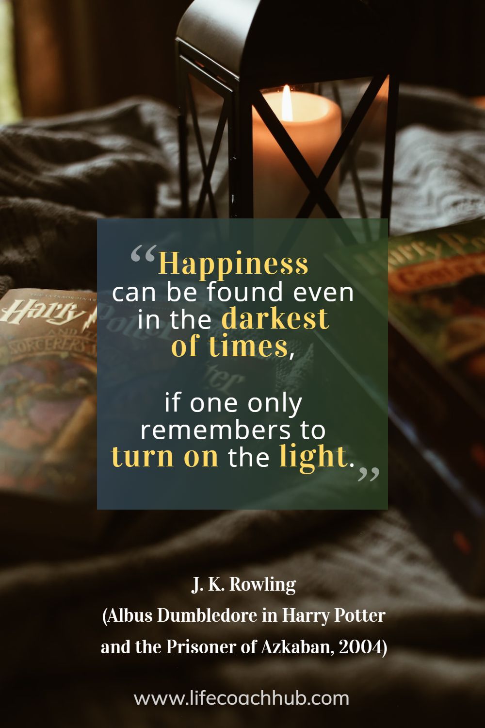 Happiness can be found even in the darkest of times, if one only remembers to turn on the light. J. K. Rowling (Albus Dumbledore in Harry Potter and the Prisoner of Azkaban, 2004) Coaching Quote