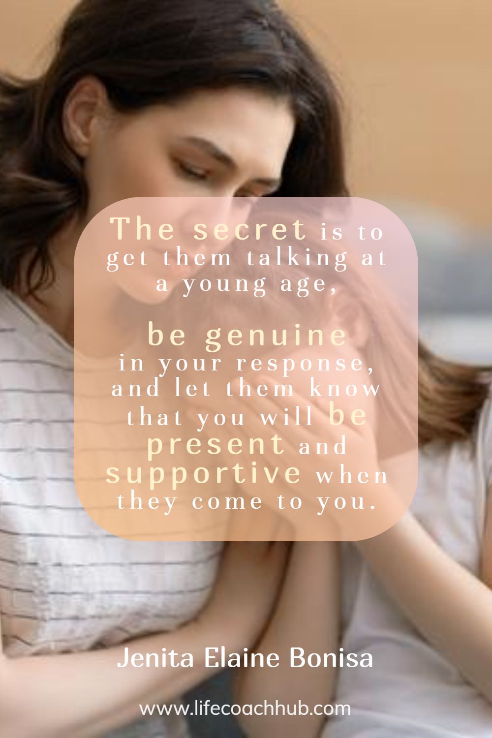 The secret is to get them talking at a young age, be genuine in your response, and let them know that you will be present and supportive when they come to you. Jenita Elaine Bonisa Coaching Quote