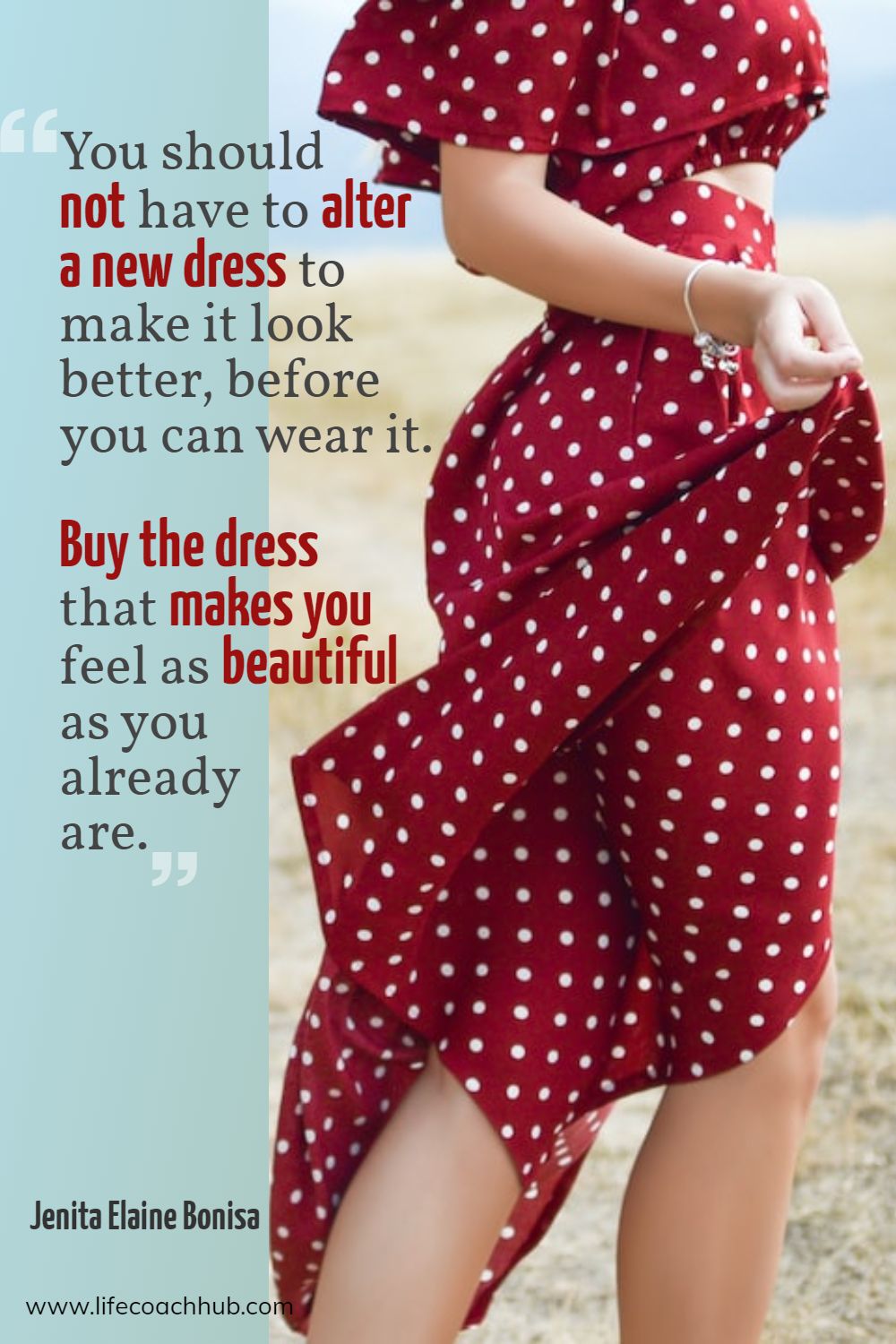 You should not have to alter a new dress to make it look better, before you can wear it. Buy the dress that makes you feel as beautiful as you already are. Jenita Elaine Bonisa Coaching Quote