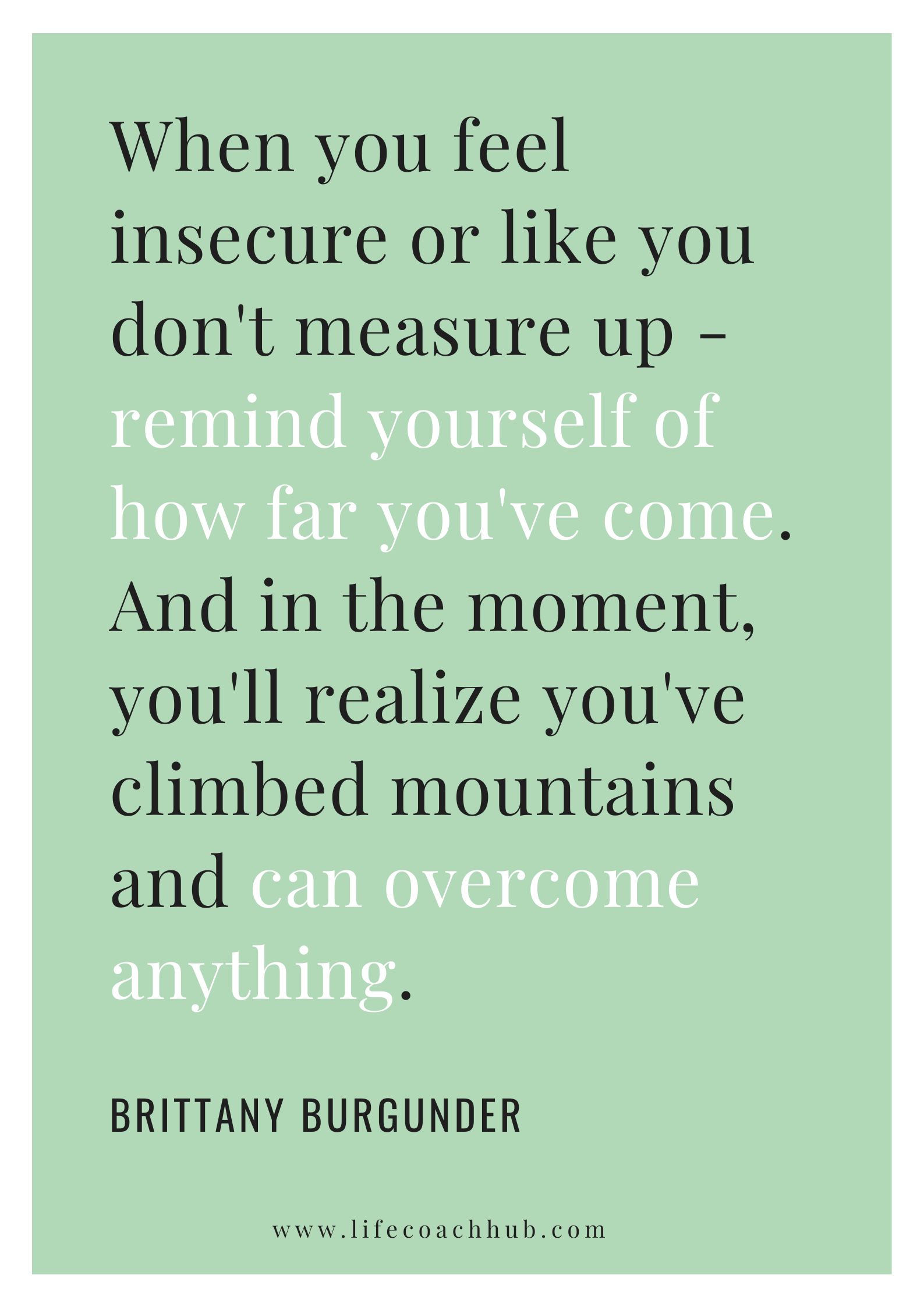 When you feel insecure or like you don't measure up - remind yourself of how far you've come. And in the moment, you'll realize you've climbed mountains and can overcome anything. Brittany Burgunder, coaching tip