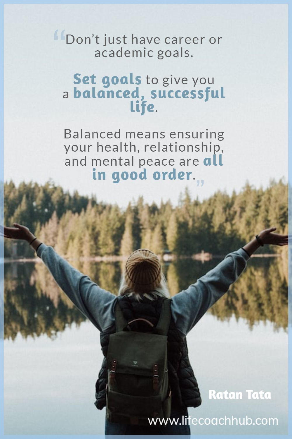 Don’t just have career or academic goals. Set goals to give you a balanced, successful life. Balanced means ensuring your health, relationship, and mental peace are all in good order Ratan Tata  Coaching Quote